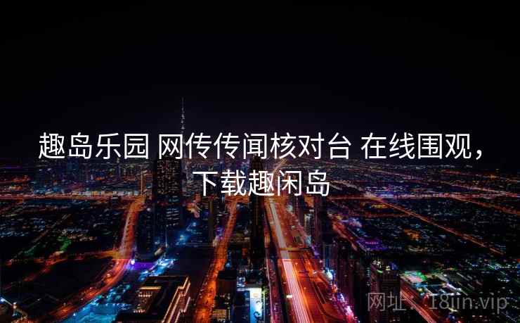 趣岛乐园 网传传闻核对台 在线围观，下载趣闲岛