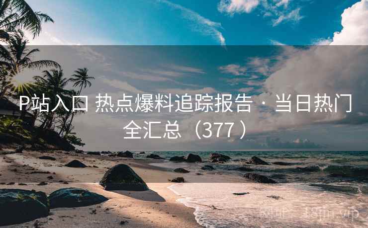 P站入口 热点爆料追踪报告 · 当日热门全汇总（377 ）