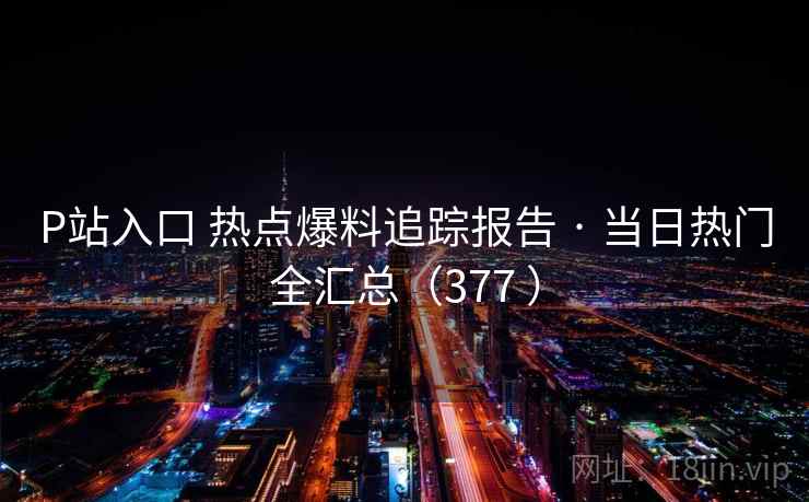 P站入口 热点爆料追踪报告 · 当日热门全汇总（377 ）