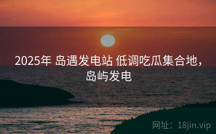 2025年 岛遇发电站 低调吃瓜集合地，岛屿发电