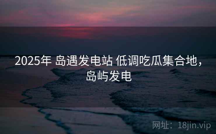 2025年 岛遇发电站 低调吃瓜集合地，岛屿发电