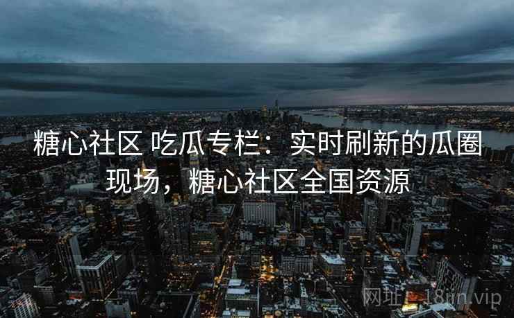 糖心社区 吃瓜专栏：实时刷新的瓜圈现场，糖心社区全国资源
