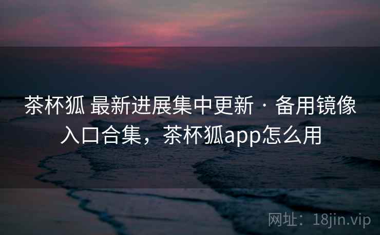 茶杯狐 最新进展集中更新 · 备用镜像入口合集，茶杯狐app怎么用