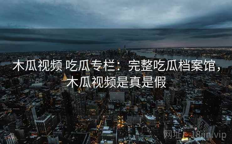 木瓜视频 吃瓜专栏：完整吃瓜档案馆，木瓜视频是真是假
