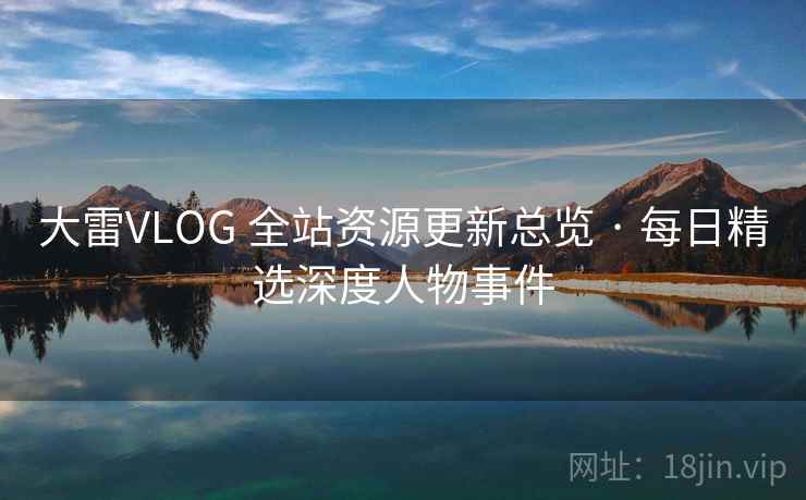 大雷VLOG 全站资源更新总览 · 每日精选深度人物事件