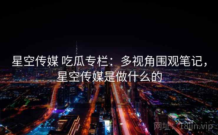 星空传媒 吃瓜专栏：多视角围观笔记，星空传媒是做什么的
