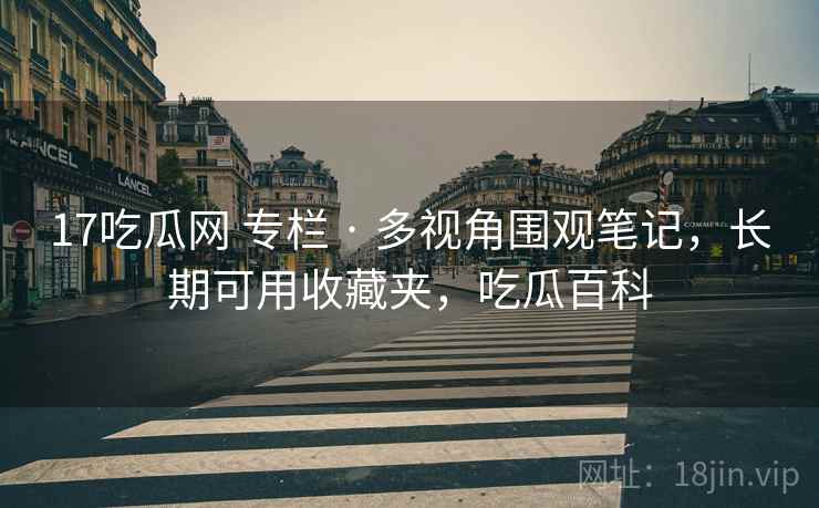 17吃瓜网 专栏 · 多视角围观笔记，长期可用收藏夹，吃瓜百科