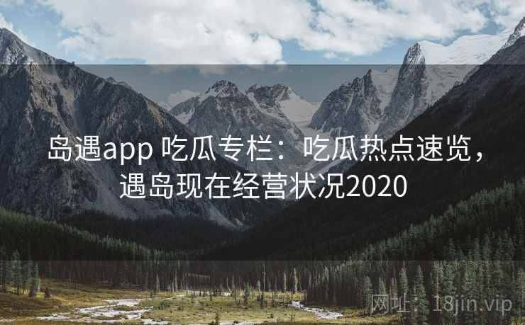 岛遇app 吃瓜专栏：吃瓜热点速览，遇岛现在经营状况2020