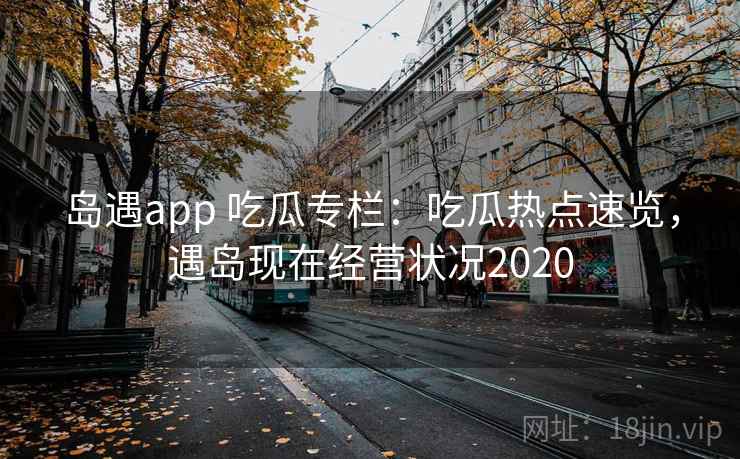岛遇app 吃瓜专栏：吃瓜热点速览，遇岛现在经营状况2020