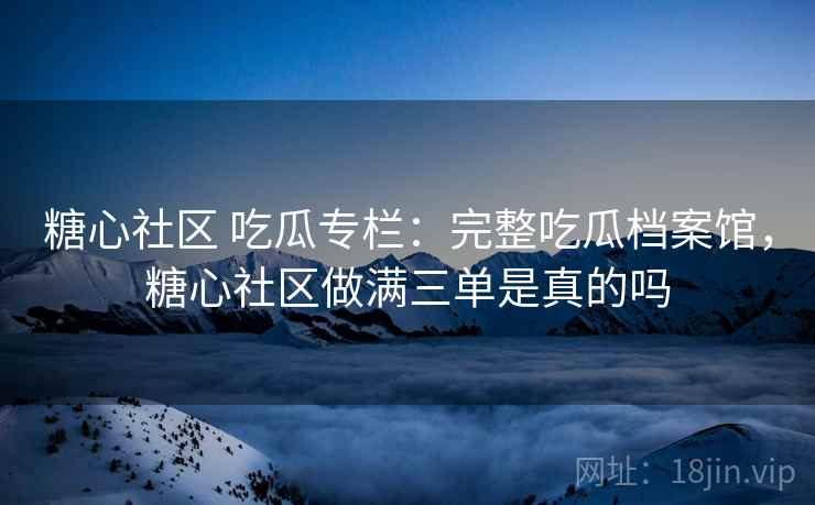 糖心社区 吃瓜专栏：完整吃瓜档案馆，糖心社区做满三单是真的吗