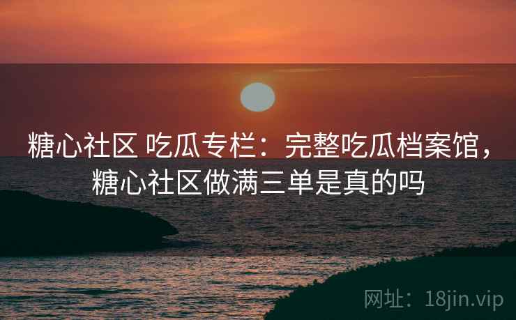 糖心社区 吃瓜专栏：完整吃瓜档案馆，糖心社区做满三单是真的吗