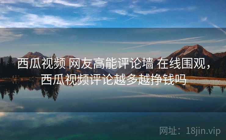 西瓜视频 网友高能评论墙 在线围观，西瓜视频评论越多越挣钱吗