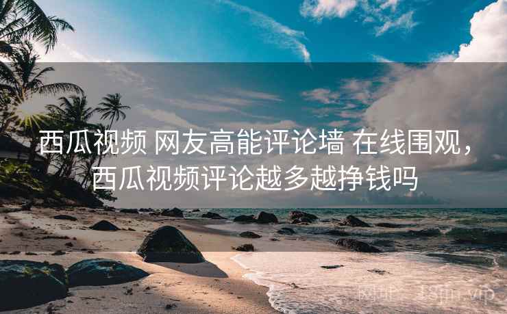西瓜视频 网友高能评论墙 在线围观，西瓜视频评论越多越挣钱吗
