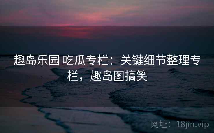 趣岛乐园 吃瓜专栏：关键细节整理专栏，趣岛图搞笑