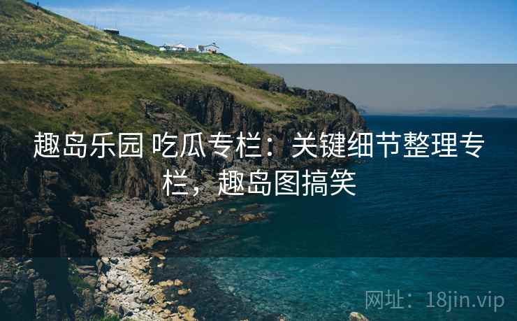 趣岛乐园 吃瓜专栏：关键细节整理专栏，趣岛图搞笑