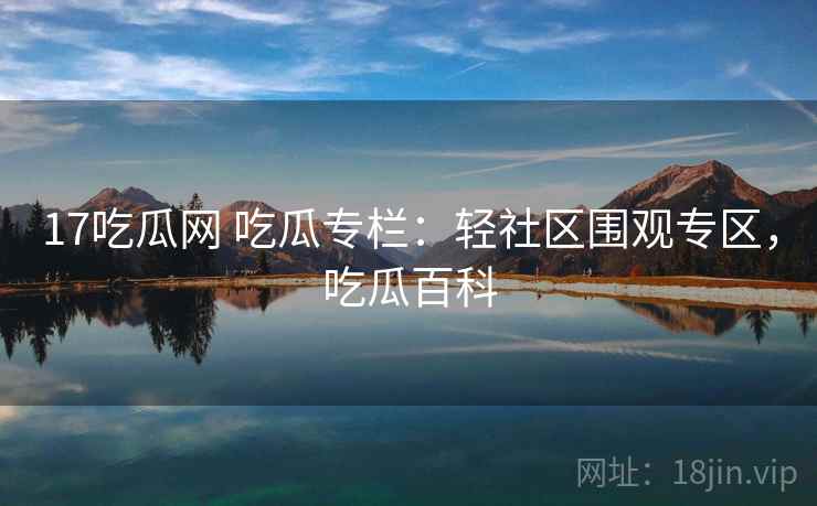 17吃瓜网 吃瓜专栏：轻社区围观专区，吃瓜百科