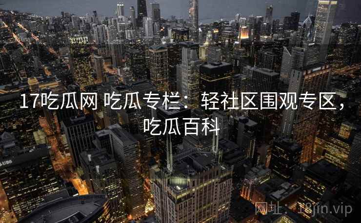 17吃瓜网 吃瓜专栏：轻社区围观专区，吃瓜百科