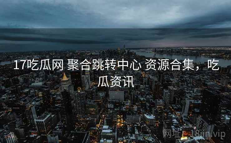17吃瓜网 聚合跳转中心 资源合集，吃瓜资讯