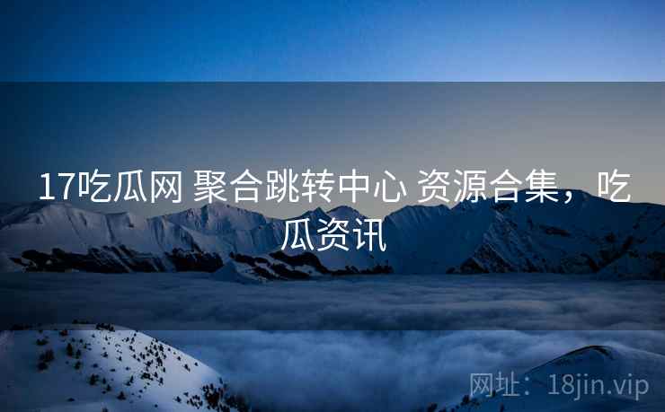 17吃瓜网 聚合跳转中心 资源合集，吃瓜资讯