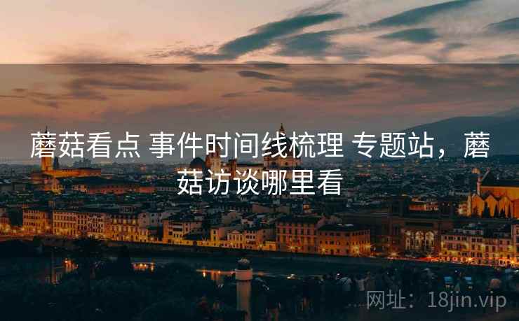 蘑菇看点 事件时间线梳理 专题站，蘑菇访谈哪里看