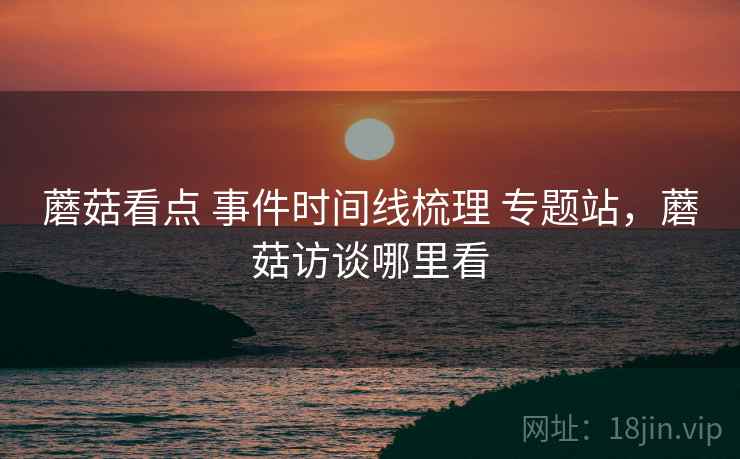 蘑菇看点 事件时间线梳理 专题站，蘑菇访谈哪里看
