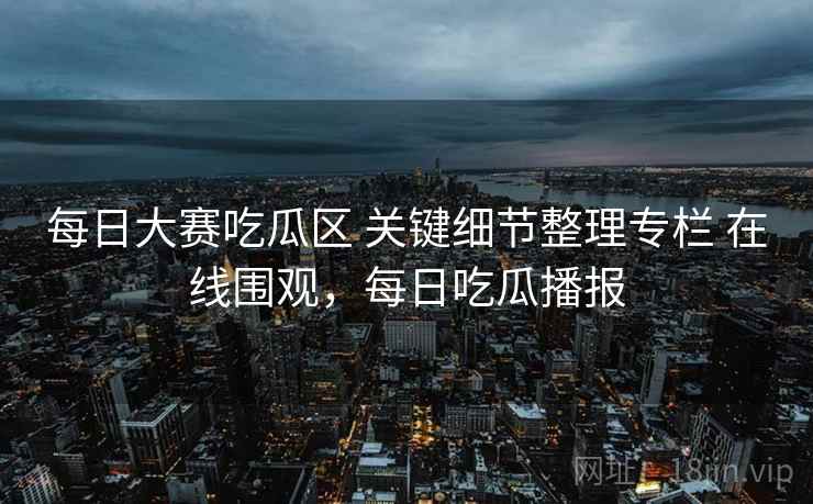 每日大赛吃瓜区 关键细节整理专栏 在线围观，每日吃瓜播报