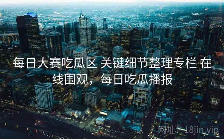 每日大赛吃瓜区 关键细节整理专栏 在线围观，每日吃瓜播报