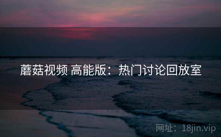 蘑菇视频 高能版：热门讨论回放室