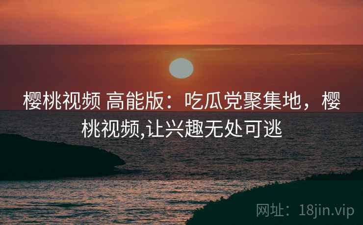 樱桃视频 高能版：吃瓜党聚集地，樱桃视频,让兴趣无处可逃
